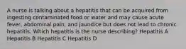 A nurse is talking about a hepatitis that can be acquired from ingesting contaminated food or water and may cause acute fever, abdominal pain, and jaundice but does not lead to chronic hepatitis. Which hepatitis is the nurse describing? Hepatitis A Hepatitis B Hepatitis C Hepatitis D