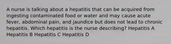 A nurse is talking about a hepatitis that can be acquired from ingesting contaminated food or water and may cause acute fever, abdominal pain, and jaundice but does not lead to chronic hepatitis. Which hepatitis is the nurse describing? Hepatitis A Hepatitis B Hepatitis C Hepatitis D