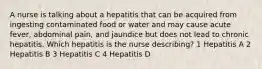 A nurse is talking about a hepatitis that can be acquired from ingesting contaminated food or water and may cause acute fever, abdominal pain, and jaundice but does not lead to chronic hepatitis. Which hepatitis is the nurse describing? 1 Hepatitis A 2 Hepatitis B 3 Hepatitis C 4 Hepatitis D