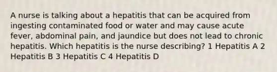 A nurse is talking about a hepatitis that can be acquired from ingesting contaminated food or water and may cause acute fever, abdominal pain, and jaundice but does not lead to chronic hepatitis. Which hepatitis is the nurse describing? 1 Hepatitis A 2 Hepatitis B 3 Hepatitis C 4 Hepatitis D