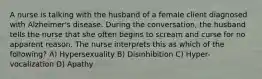 A nurse is talking with the husband of a female client diagnosed with Alzheimer's disease. During the conversation, the husband tells the nurse that she often begins to scream and curse for no apparent reason. The nurse interprets this as which of the following? A) Hypersexuality B) Disinhibition C) Hyper-vocalization D) Apathy