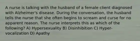 A nurse is talking with the husband of a female client diagnosed with Alzheimer's disease. During the conversation, the husband tells the nurse that she often begins to scream and curse for no apparent reason. The nurse interprets this as which of the following? A) Hypersexuality B) Disinhibition C) Hyper-vocalization D) Apathy