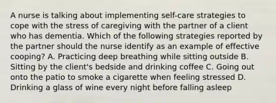 A nurse is talking about implementing self-care strategies to cope with the stress of caregiving with the partner of a client who has dementia. Which of the following strategies reported by the partner should the nurse identify as an example of effective cooping? A. Practicing deep breathing while sitting outside B. Sitting by the client's bedside and drinking coffee C. Going out onto the patio to smoke a cigarette when feeling stressed D. Drinking a glass of wine every night before falling asleep