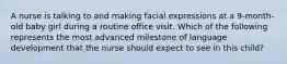 A nurse is talking to and making facial expressions at a 9-month-old baby girl during a routine office visit. Which of the following represents the most advanced milestone of language development that the nurse should expect to see in this child?