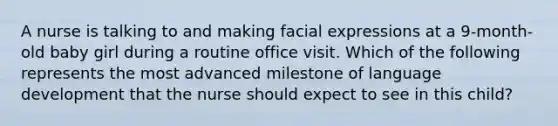 A nurse is talking to and making facial expressions at a 9-month-old baby girl during a routine office visit. Which of the following represents the most advanced milestone of language development that the nurse should expect to see in this child?