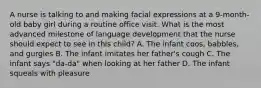 A nurse is talking to and making facial expressions at a 9-month-old baby girl during a routine office visit. What is the most advanced milestone of language development that the nurse should expect to see in this child? A. The infant coos, babbles, and gurgles B. The infant imitates her father's cough C. The infant says "da-da" when looking at her father D. The infant squeals with pleasure