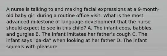 A nurse is talking to and making facial expressions at a 9-month-old baby girl during a routine office visit. What is the most advanced milestone of language development that the nurse should expect to see in this child? A. The infant coos, babbles, and gurgles B. The infant imitates her father's cough C. The infant says "da-da" when looking at her father D. The infant squeals with pleasure