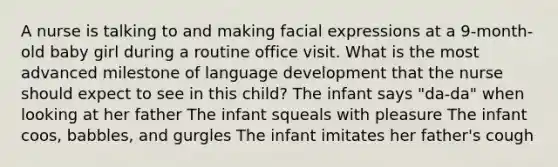 A nurse is talking to and making facial expressions at a 9-month-old baby girl during a routine office visit. What is the most advanced milestone of language development that the nurse should expect to see in this child? The infant says "da-da" when looking at her father The infant squeals with pleasure The infant coos, babbles, and gurgles The infant imitates her father's cough