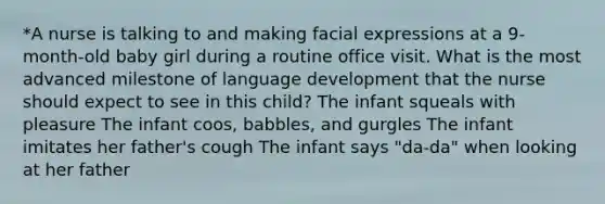 *A nurse is talking to and making facial expressions at a 9-month-old baby girl during a routine office visit. What is the most advanced milestone of language development that the nurse should expect to see in this child? The infant squeals with pleasure The infant coos, babbles, and gurgles The infant imitates her father's cough The infant says "da-da" when looking at her father