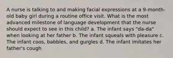 A nurse is talking to and making facial expressions at a 9-month-old baby girl during a routine office visit. What is the most advanced milestone of language development that the nurse should expect to see in this child? a. The infant says "da-da" when looking at her father b. The infant squeals with pleasure c. The infant coos, babbles, and gurgles d. The infant imitates her father's cough