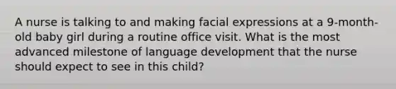 A nurse is talking to and making facial expressions at a 9-month-old baby girl during a routine office visit. What is the most advanced milestone of language development that the nurse should expect to see in this child?