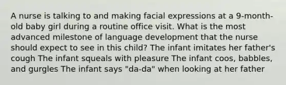 A nurse is talking to and making facial expressions at a 9-month-old baby girl during a routine office visit. What is the most advanced milestone of language development that the nurse should expect to see in this child? The infant imitates her father's cough The infant squeals with pleasure The infant coos, babbles, and gurgles The infant says "da-da" when looking at her father