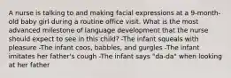 A nurse is talking to and making facial expressions at a 9-month-old baby girl during a routine office visit. What is the most advanced milestone of language development that the nurse should expect to see in this child? -The infant squeals with pleasure -The infant coos, babbles, and gurgles -The infant imitates her father's cough -The infant says "da-da" when looking at her father