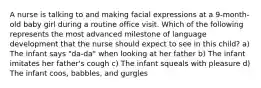 A nurse is talking to and making facial expressions at a 9-month-old baby girl during a routine office visit. Which of the following represents the most advanced milestone of language development that the nurse should expect to see in this child? a) The infant says "da-da" when looking at her father b) The infant imitates her father's cough c) The infant squeals with pleasure d) The infant coos, babbles, and gurgles