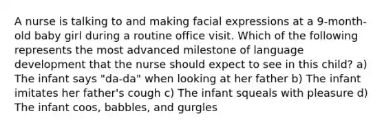 A nurse is talking to and making facial expressions at a 9-month-old baby girl during a routine office visit. Which of the following represents the most advanced milestone of language development that the nurse should expect to see in this child? a) The infant says "da-da" when looking at her father b) The infant imitates her father's cough c) The infant squeals with pleasure d) The infant coos, babbles, and gurgles