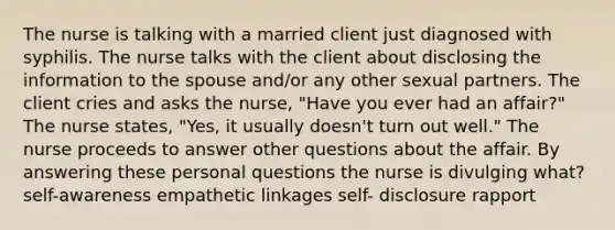 The nurse is talking with a married client just diagnosed with syphilis. The nurse talks with the client about disclosing the information to the spouse and/or any other sexual partners. The client cries and asks the nurse, "Have you ever had an affair?" The nurse states, "Yes, it usually doesn't turn out well." The nurse proceeds to answer other questions about the affair. By answering these personal questions the nurse is divulging what? self-awareness empathetic linkages self- disclosure rapport