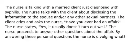 The nurse is talking with a married client just diagnosed with syphilis. The nurse talks with the client about disclosing the information to the spouse and/or any other sexual partners. The client cries and asks the nurse, "Have you ever had an affair?" The nurse states, "Yes, it usually doesn't turn out well." The nurse proceeds to answer other questions about the affair. By answering these personal questions the nurse is divulging what?