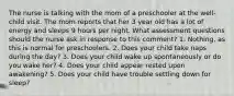 The nurse is talking with the mom of a preschooler at the well-child visit. The mom reports that her 3 year old has a lot of energy and sleeps 9 hours per night. What assessment questions should the nurse ask in response to this comment? 1. Nothing, as this is normal for preschoolers. 2. Does your child take naps during the day? 3. Does your child wake up spontaneously or do you wake her? 4. Does your child appear rested upon awakening? 5. Does your child have trouble settling down for sleep?