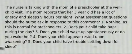 The nurse is talking with the mom of a preschooler at the well-child visit. The mom reports that her 3 year old has a lot of energy and sleeps 9 hours per night. What assessment questions should the nurse ask in response to this comment? 1. Nothing, as this is normal for preschoolers. 2. Does your child take naps during the day? 3. Does your child wake up spontaneously or do you wake her? 4. Does your child appear rested upon awakening? 5. Does your child have trouble settling down for sleep?