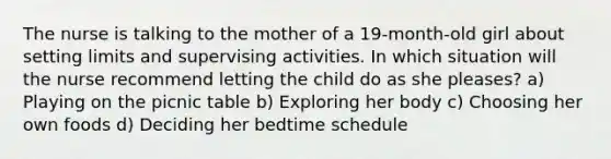 The nurse is talking to the mother of a 19-month-old girl about setting limits and supervising activities. In which situation will the nurse recommend letting the child do as she pleases? a) Playing on the picnic table b) Exploring her body c) Choosing her own foods d) Deciding her bedtime schedule