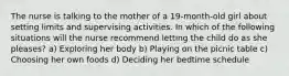 The nurse is talking to the mother of a 19-month-old girl about setting limits and supervising activities. In which of the following situations will the nurse recommend letting the child do as she pleases? a) Exploring her body b) Playing on the picnic table c) Choosing her own foods d) Deciding her bedtime schedule