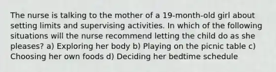 The nurse is talking to the mother of a 19-month-old girl about setting limits and supervising activities. In which of the following situations will the nurse recommend letting the child do as she pleases? a) Exploring her body b) Playing on the picnic table c) Choosing her own foods d) Deciding her bedtime schedule