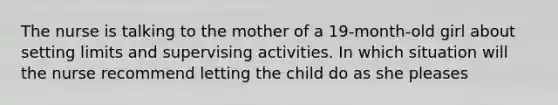 The nurse is talking to the mother of a 19-month-old girl about setting limits and supervising activities. In which situation will the nurse recommend letting the child do as she pleases