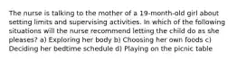 The nurse is talking to the mother of a 19-month-old girl about setting limits and supervising activities. In which of the following situations will the nurse recommend letting the child do as she pleases? a) Exploring her body b) Choosing her own foods c) Deciding her bedtime schedule d) Playing on the picnic table