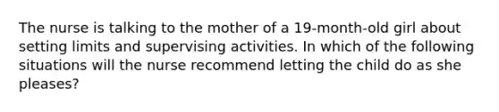 The nurse is talking to the mother of a 19-month-old girl about setting limits and supervising activities. In which of the following situations will the nurse recommend letting the child do as she pleases?