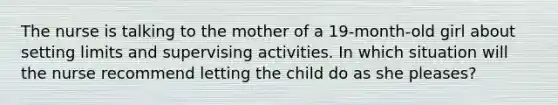 The nurse is talking to the mother of a 19-month-old girl about setting limits and supervising activities. In which situation will the nurse recommend letting the child do as she pleases?