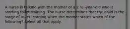 A nurse is talking with the mother of a 2 ½ -year-old who is starting toilet training. The nurse determines that the child is the stage of toilet learning when the mother states which of the following? Select all that apply.