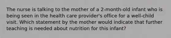 The nurse is talking to the mother of a 2-month-old infant who is being seen in the health care provider's office for a well-child visit. Which statement by the mother would indicate that further teaching is needed about nutrition for this infant?