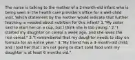 The nurse is talking to the mother of a 2-month-old infant who is being seen in the health care provider's office for a well-child visit. Which statement by the mother would indicate that further teaching is needed about nutrition for this infant? 1."My sister said to start her on a cup, but I think she is too young." 2."I started my daughter on cereal a week ago, and she loves the rice cereal." 3."I remembered that my daughter needs to stay on formula for an entire year." 4."My friend has a 4-month-old child, and I told her that I am not going to start solid food until my daughter is at least 6 months old."