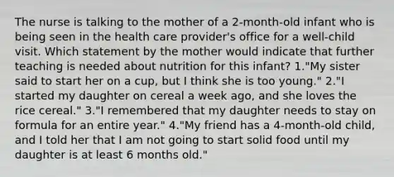 The nurse is talking to the mother of a 2-month-old infant who is being seen in the health care provider's office for a well-child visit. Which statement by the mother would indicate that further teaching is needed about nutrition for this infant? 1."My sister said to start her on a cup, but I think she is too young." 2."I started my daughter on cereal a week ago, and she loves the rice cereal." 3."I remembered that my daughter needs to stay on formula for an entire year." 4."My friend has a 4-month-old child, and I told her that I am not going to start solid food until my daughter is at least 6 months old."