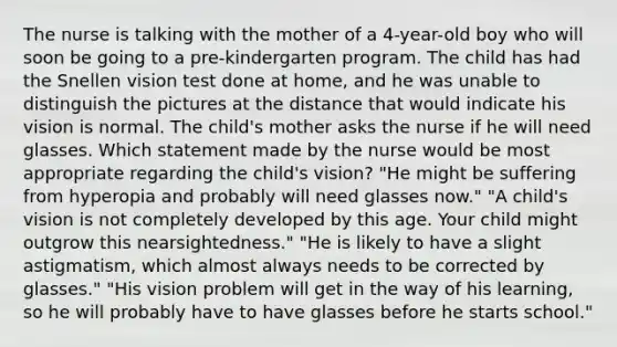 The nurse is talking with the mother of a 4-year-old boy who will soon be going to a pre-kindergarten program. The child has had the Snellen vision test done at home, and he was unable to distinguish the pictures at the distance that would indicate his vision is normal. The child's mother asks the nurse if he will need glasses. Which statement made by the nurse would be most appropriate regarding the child's vision? "He might be suffering from hyperopia and probably will need glasses now." "A child's vision is not completely developed by this age. Your child might outgrow this nearsightedness." "He is likely to have a slight astigmatism, which almost always needs to be corrected by glasses." "His vision problem will get in the way of his learning, so he will probably have to have glasses before he starts school."