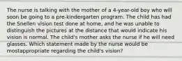 The nurse is talking with the mother of a 4-year-old boy who will soon be going to a pre-kindergarten program. The child has had the Snellen vision test done at home, and he was unable to distinguish the pictures at the distance that would indicate his vision is normal. The child's mother asks the nurse if he will need glasses. Which statement made by the nurse would be mostappropriate regarding the child's vision?