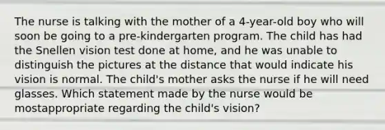 The nurse is talking with the mother of a 4-year-old boy who will soon be going to a pre-kindergarten program. The child has had the Snellen vision test done at home, and he was unable to distinguish the pictures at the distance that would indicate his vision is normal. The child's mother asks the nurse if he will need glasses. Which statement made by the nurse would be mostappropriate regarding the child's vision?