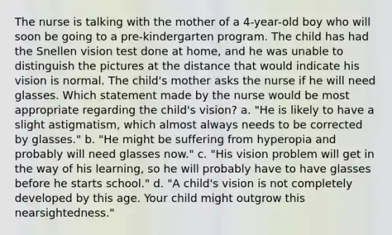 The nurse is talking with the mother of a 4-year-old boy who will soon be going to a pre-kindergarten program. The child has had the Snellen vision test done at home, and he was unable to distinguish the pictures at the distance that would indicate his vision is normal. The child's mother asks the nurse if he will need glasses. Which statement made by the nurse would be most appropriate regarding the child's vision? a. "He is likely to have a slight astigmatism, which almost always needs to be corrected by glasses." b. "He might be suffering from hyperopia and probably will need glasses now." c. "His vision problem will get in the way of his learning, so he will probably have to have glasses before he starts school." d. "A child's vision is not completely developed by this age. Your child might outgrow this nearsightedness."