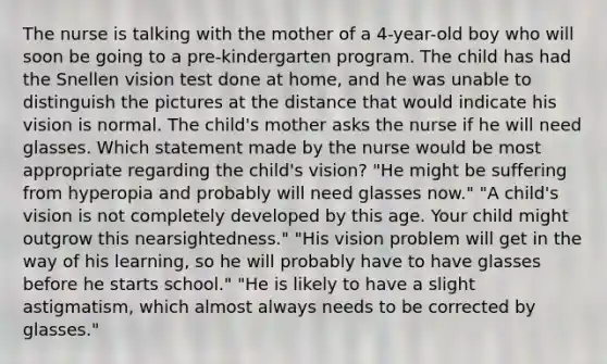 The nurse is talking with the mother of a 4-year-old boy who will soon be going to a pre-kindergarten program. The child has had the Snellen vision test done at home, and he was unable to distinguish the pictures at the distance that would indicate his vision is normal. The child's mother asks the nurse if he will need glasses. Which statement made by the nurse would be most appropriate regarding the child's vision? "He might be suffering from hyperopia and probably will need glasses now." "A child's vision is not completely developed by this age. Your child might outgrow this nearsightedness." "His vision problem will get in the way of his learning, so he will probably have to have glasses before he starts school." "He is likely to have a slight astigmatism, which almost always needs to be corrected by glasses."