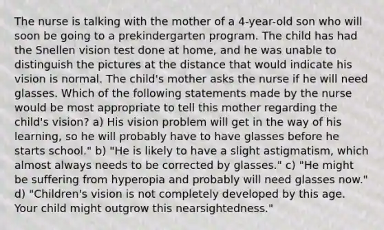 The nurse is talking with the mother of a 4-year-old son who will soon be going to a prekindergarten program. The child has had the Snellen vision test done at home, and he was unable to distinguish the pictures at the distance that would indicate his vision is normal. The child's mother asks the nurse if he will need glasses. Which of the following statements made by the nurse would be most appropriate to tell this mother regarding the child's vision? a) His vision problem will get in the way of his learning, so he will probably have to have glasses before he starts school." b) "He is likely to have a slight astigmatism, which almost always needs to be corrected by glasses." c) "He might be suffering from hyperopia and probably will need glasses now." d) "Children's vision is not completely developed by this age. Your child might outgrow this nearsightedness."