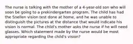 The nurse is talking with the mother of a 4-year-old son who will soon be going to a prekindergarten program. The child has had the Snellen vision test done at home, and he was unable to distinguish the pictures at the distance that would indicate his vision is normal. The child's mother asks the nurse if he will need glasses. Which statement made by the nurse would be most appropriate regarding the child's vision?