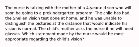 The nurse is talking with the mother of a 4-year-old son who will soon be going to a prekindergarten program. The child has had the Snellen vision test done at home, and he was unable to distinguish the pictures at the distance that would indicate his vision is normal. The child's mother asks the nurse if he will need glasses. Which statement made by the nurse would be most appropriate regarding the child's vision?