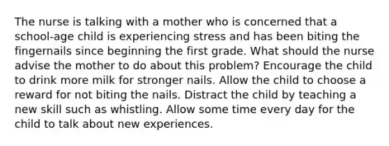 The nurse is talking with a mother who is concerned that a school-age child is experiencing stress and has been biting the fingernails since beginning the first grade. What should the nurse advise the mother to do about this problem? Encourage the child to drink more milk for stronger nails. Allow the child to choose a reward for not biting the nails. Distract the child by teaching a new skill such as whistling. Allow some time every day for the child to talk about new experiences.