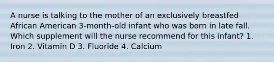 A nurse is talking to the mother of an exclusively breastfed African American 3-month-old infant who was born in late fall. Which supplement will the nurse recommend for this infant? 1. Iron 2. Vitamin D 3. Fluoride 4. Calcium