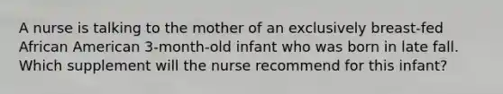 A nurse is talking to the mother of an exclusively breast-fed African American 3-month-old infant who was born in late fall. Which supplement will the nurse recommend for this infant?