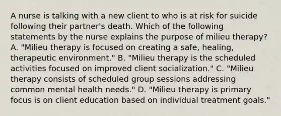 A nurse is talking with a new client to who is at risk for suicide following their partner's death. Which of the following statements by the nurse explains the purpose of milieu therapy? A. "Milieu therapy is focused on creating a safe, healing, therapeutic environment." B. "Milieu therapy is the scheduled activities focused on improved client socialization." C. "Milieu therapy consists of scheduled group sessions addressing common mental health needs." D. "Milieu therapy is primary focus is on client education based on individual treatment goals."