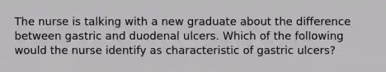 The nurse is talking with a new graduate about the difference between gastric and duodenal ulcers. Which of the following would the nurse identify as characteristic of gastric ulcers?