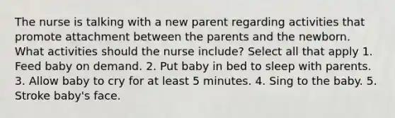 The nurse is talking with a new parent regarding activities that promote attachment between the parents and the newborn. What activities should the nurse include? Select all that apply 1. Feed baby on demand. 2. Put baby in bed to sleep with parents. 3. Allow baby to cry for at least 5 minutes. 4. Sing to the baby. 5. Stroke baby's face.