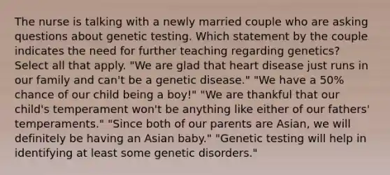 The nurse is talking with a newly married couple who are asking questions about genetic testing. Which statement by the couple indicates the need for further teaching regarding genetics? Select all that apply. "We are glad that heart disease just runs in our family and can't be a genetic disease." "We have a 50% chance of our child being a boy!" "We are thankful that our child's temperament won't be anything like either of our fathers' temperaments." "Since both of our parents are Asian, we will definitely be having an Asian baby." "Genetic testing will help in identifying at least some genetic disorders."