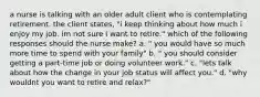 a nurse is talking with an older adult client who is contemplating retirement. the client states, "i keep thinking about how much i enjoy my job. im not sure i want to retire." which of the following responses should the nurse make? a. " you would have so much more time to spend with your family" b. " you should consider getting a part-time job or doing volunteer work." c. "lets talk about how the change in your job status will affect you." d. "why wouldnt you want to retire and relax?"